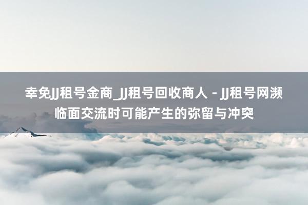 幸免JJ租号金商_JJ租号回收商人 - JJ租号网濒临面交流时可能产生的弥留与冲突