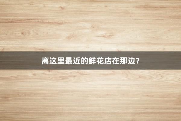 离这里最近的鲜花店在那边？